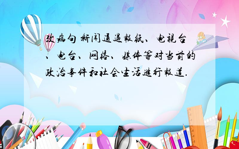 改病句 新闻通过报纸、电视台、电台、网络、媒体等对当前的政治事件和社会生活进行报道.