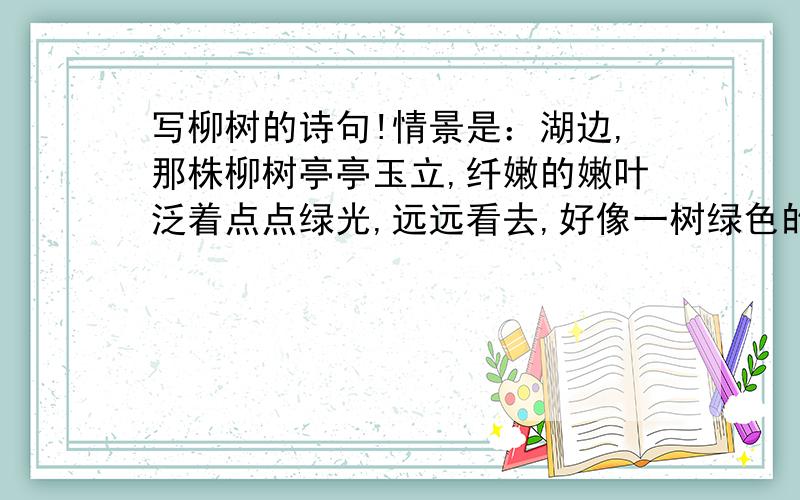 写柳树的诗句!情景是：湖边,那株柳树亭亭玉立,纤嫩的嫩叶泛着点点绿光,远远看去,好像一树绿色的宝石,柳枝也不逊色,低眉顺