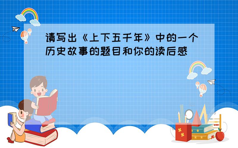 请写出《上下五千年》中的一个历史故事的题目和你的读后感