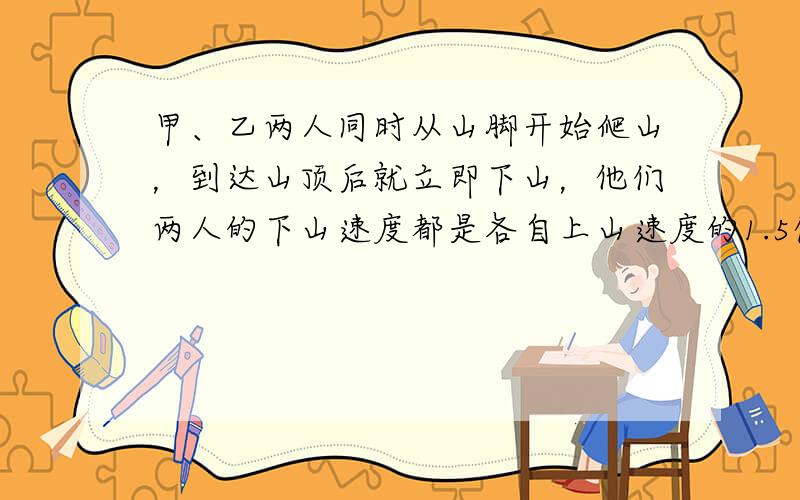 甲、乙两人同时从山脚开始爬山，到达山顶后就立即下山，他们两人的下山速度都是各自上山速度的1.5倍，且甲比乙快．开始后1小