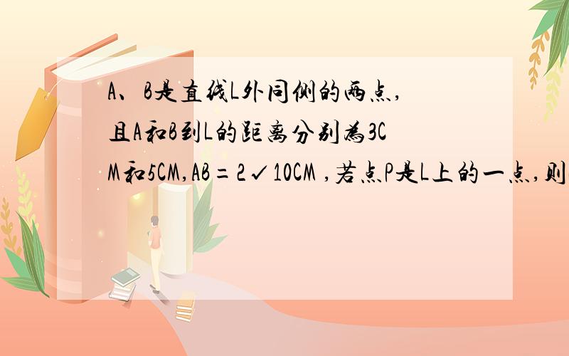 A、B是直线L外同侧的两点,且A和B到L的距离分别为3CM和5CM,AB=2√10CM ,若点P是L上的一点,则PA+P