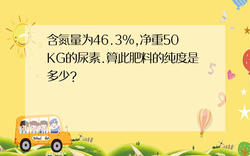 含氮量为46.3%,净重50KG的尿素.算此肥料的纯度是多少?