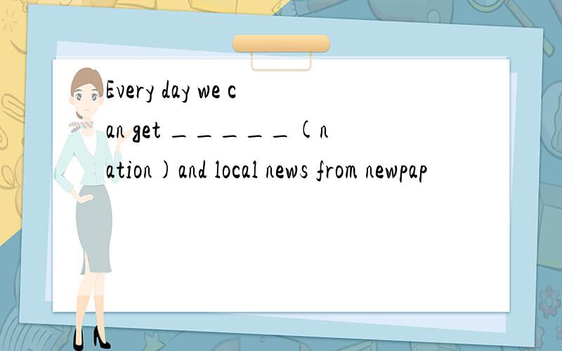 Every day we can get _____(nation)and local news from newpap