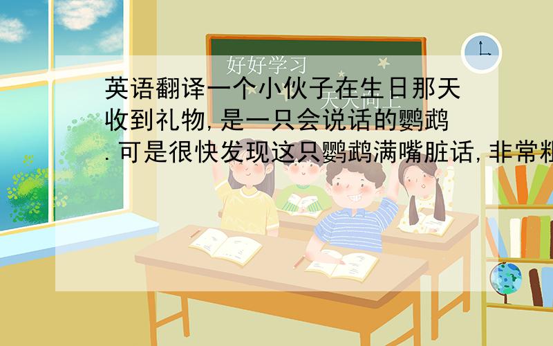 英语翻译一个小伙子在生日那天收到礼物,是一只会说话的鹦鹉.可是很快发现这只鹦鹉满嘴脏话,非常粗鲁,而且根本不懂礼貌.他决