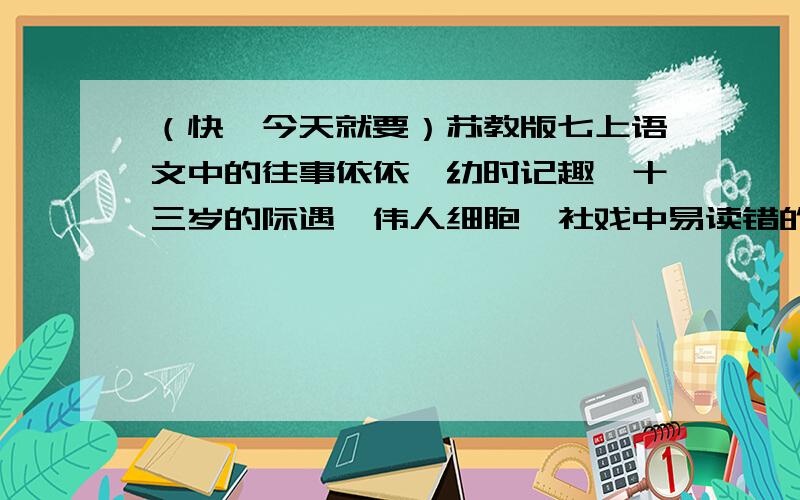 （快,今天就要）苏教版七上语文中的往事依依,幼时记趣,十三岁的际遇,伟人细胞,社戏中易读错的字,易写错的字,常用词语