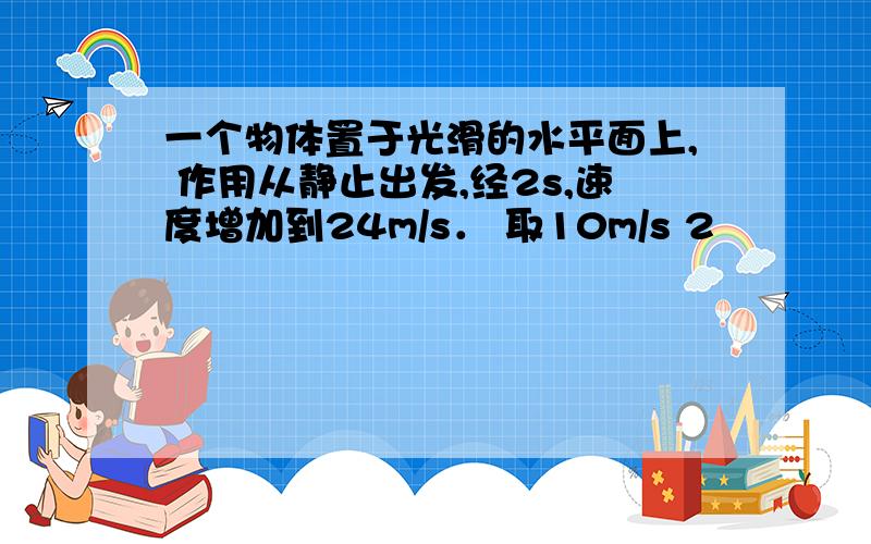 一个物体置于光滑的水平面上, 作用从静止出发,经2s,速度增加到24m/s． 取10m/s 2