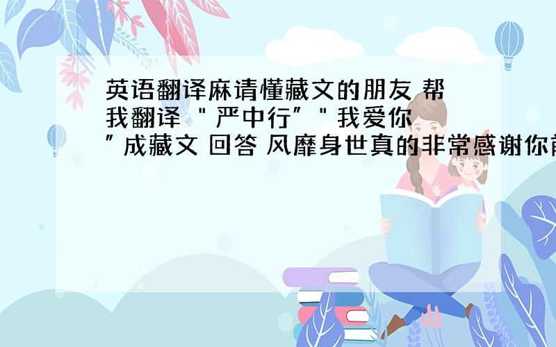 英语翻译麻请懂藏文的朋友 帮我翻译 ＂严中行″ ＂我爱你″ 成藏文 回答 风靡身世真的非常感谢你前面那一串是＂我爱你″后