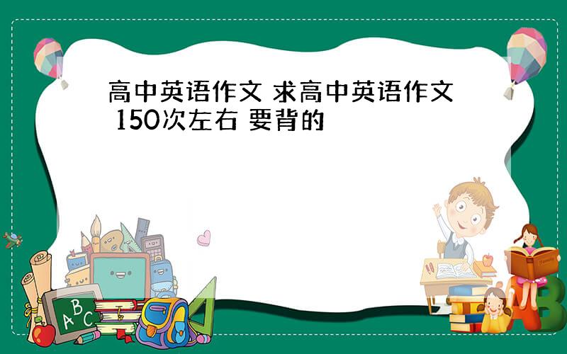 高中英语作文 求高中英语作文 150次左右 要背的