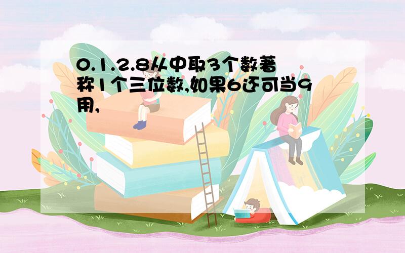 0.1.2.8从中取3个数著称1个三位数,如果6还可当9用,