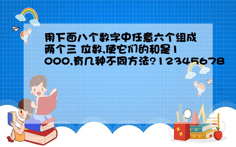 用下面八个数字中任意六个组成两个三 位数,使它们的和是1000,有几种不同方法?12345678