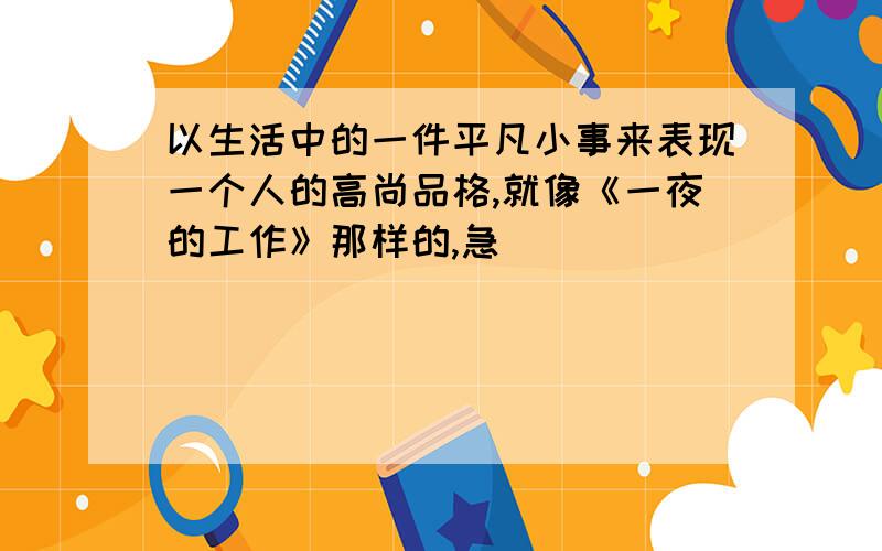 以生活中的一件平凡小事来表现一个人的高尚品格,就像《一夜的工作》那样的,急