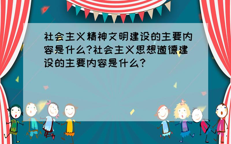 社会主义精神文明建设的主要内容是什么?社会主义思想道德建设的主要内容是什么?