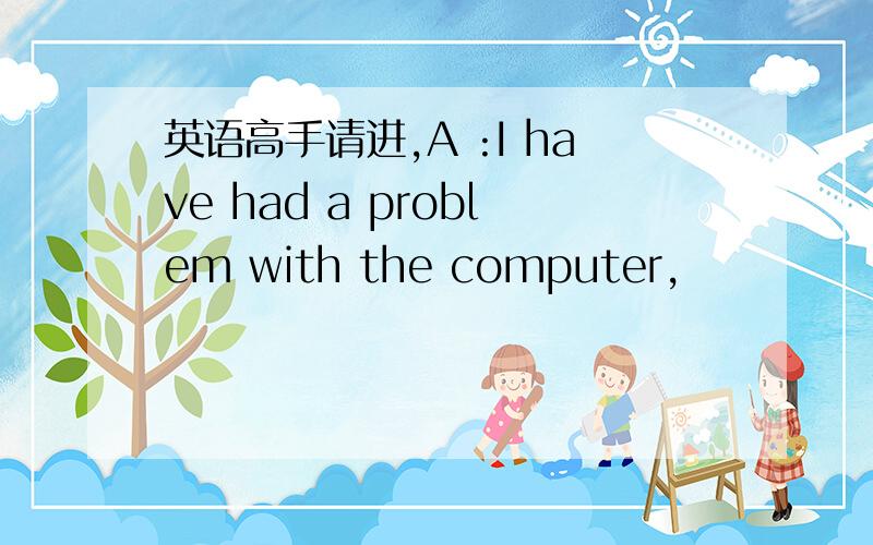 英语高手请进,A :I have had a problem with the computer,