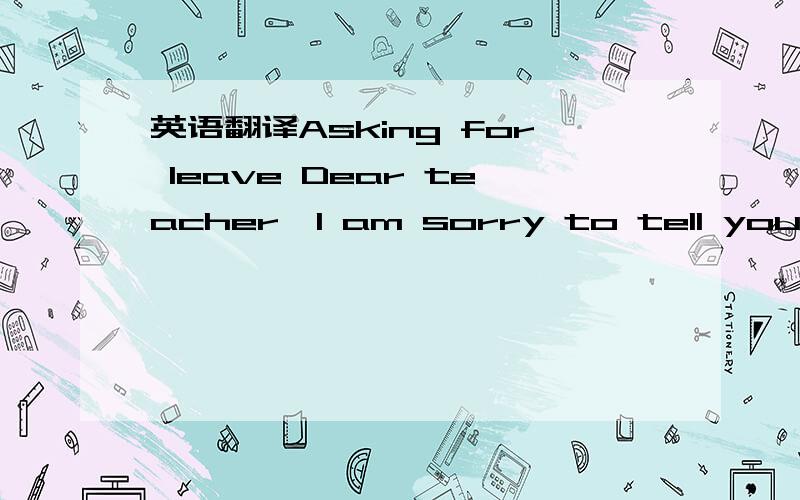 英语翻译Asking for leave Dear teacher,I am sorry to tell you tha