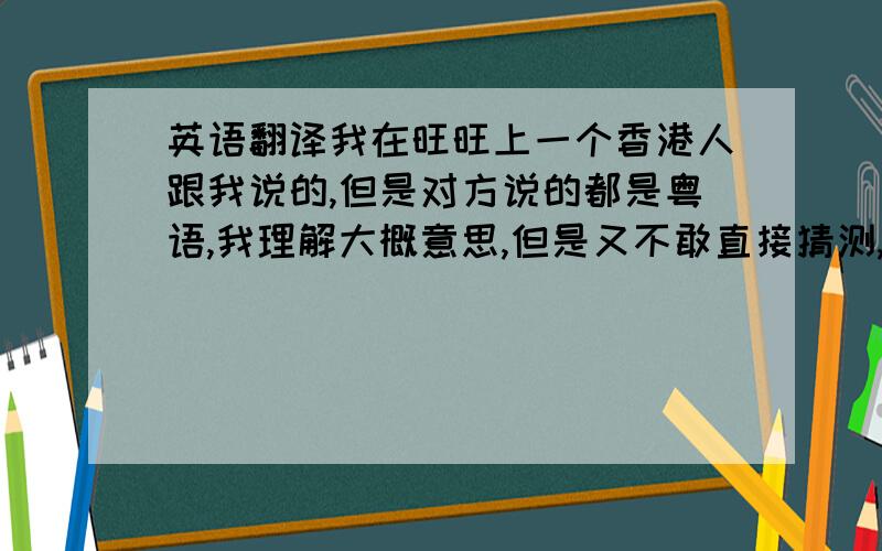 英语翻译我在旺旺上一个香港人跟我说的,但是对方说的都是粤语,我理解大概意思,但是又不敢直接猜测,万一有点问题不也是麻烦吗