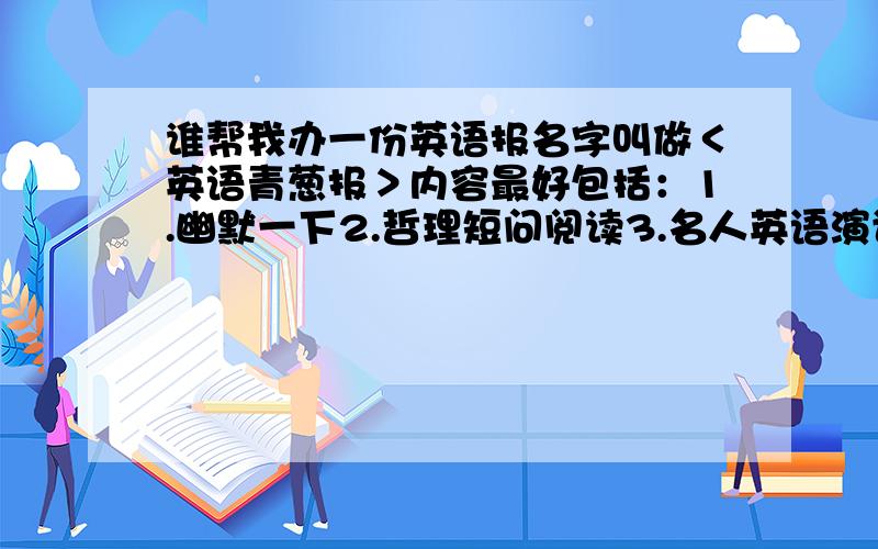 谁帮我办一份英语报名字叫做＜英语青葱报＞内容最好包括：1.幽默一下2.哲理短问阅读3.名人英语演讲4.英语趣味问答要求里