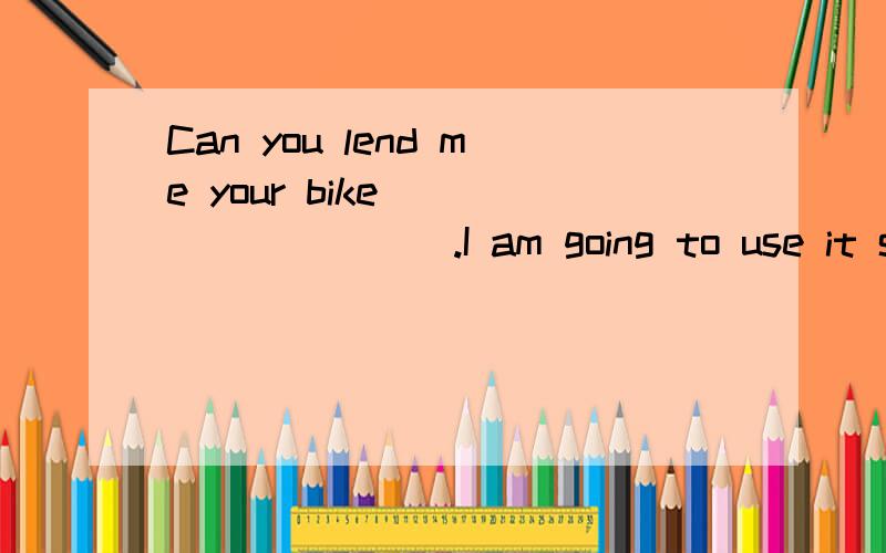 Can you lend me your bike _________.I am going to use it soo