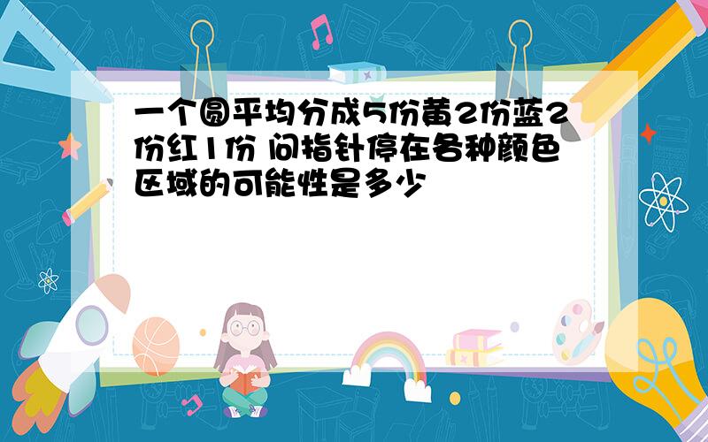 一个圆平均分成5份黄2份蓝2份红1份 问指针停在各种颜色区域的可能性是多少