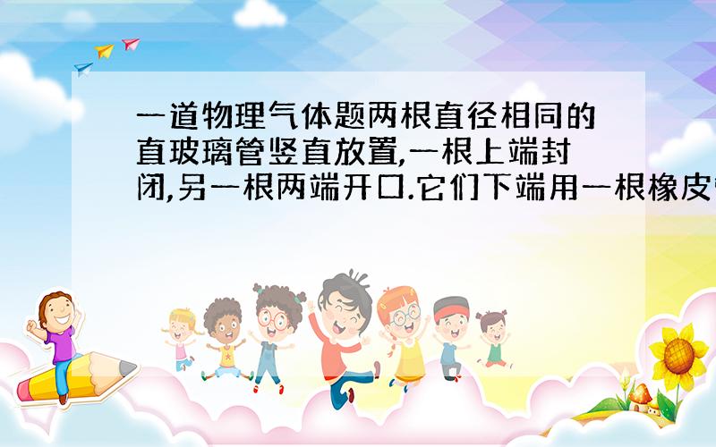 一道物理气体题两根直径相同的直玻璃管竖直放置,一根上端封闭,另一根两端开口.它们下端用一根橡皮管相连,大气压强为76CM