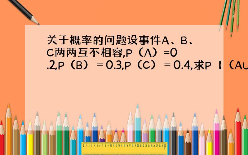 关于概率的问题设事件A、B、C两两互不相容,P（A）=0.2,P（B）＝0.3,P（C）＝0.4,求P【（AUB）－C】