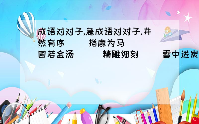 成语对对子,急成语对对子.井然有序（ ）指鹿为马（ ） 固若金汤（ ） 精雕细刻（ ）雪中送炭（ ） 伶牙利齿（ ）