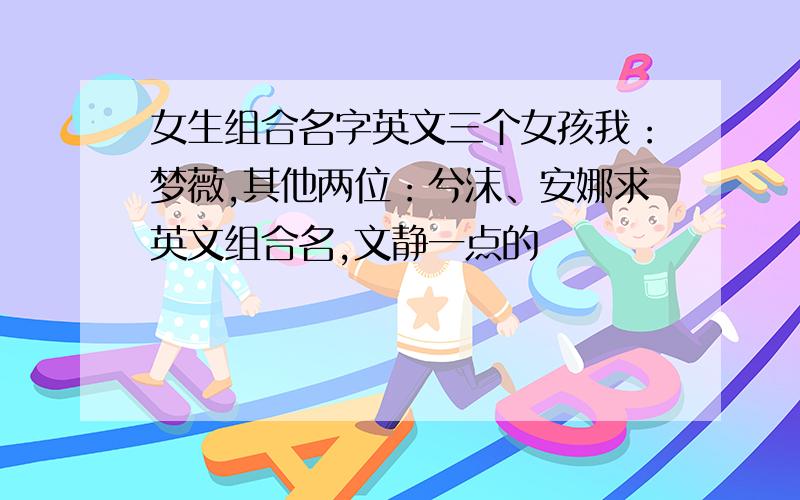 女生组合名字英文三个女孩我：梦薇,其他两位：兮沫、安娜求英文组合名,文静一点的