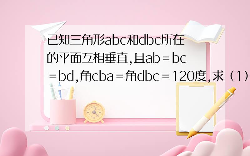 已知三角形abc和dbc所在的平面互相垂直,且ab＝bc＝bd,角cba＝角dbc＝120度,求（1）直线ad与平面bc