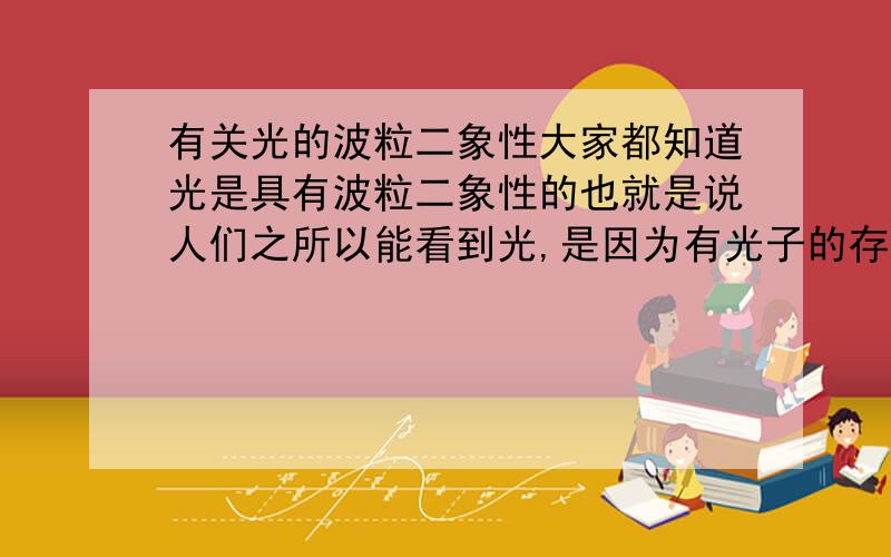 有关光的波粒二象性大家都知道光是具有波粒二象性的也就是说人们之所以能看到光,是因为有光子的存在.可是从光子的角度,如何去