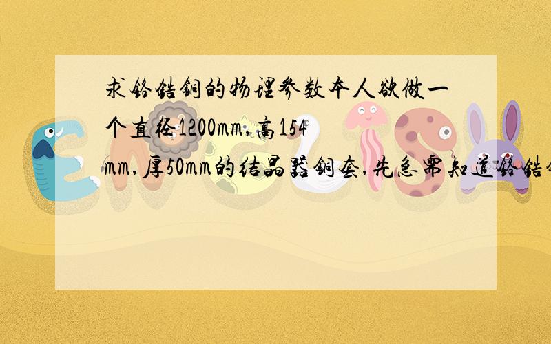 求铬锆铜的物理参数本人欲做一个直径1200mm,高154mm,厚50mm的结晶器铜套,先急需知道铬锆铜的下列物理参数：密