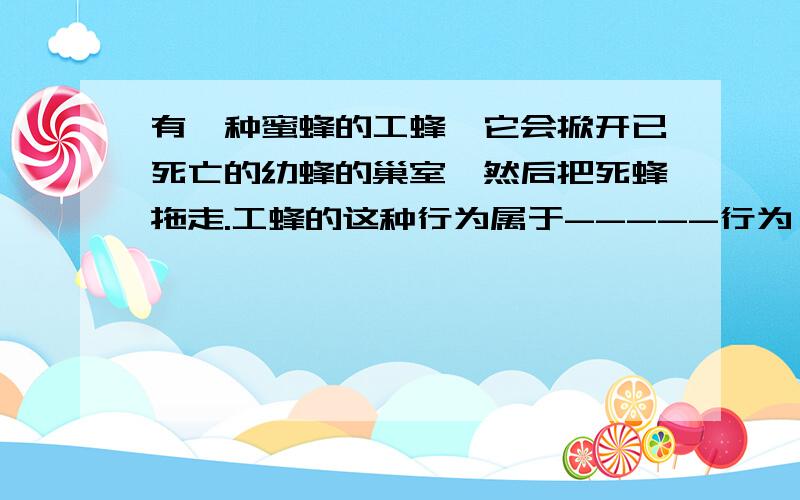 有一种蜜蜂的工蜂,它会掀开已死亡的幼蜂的巢室,然后把死蜂拖走.工蜂的这种行为属于-----行为