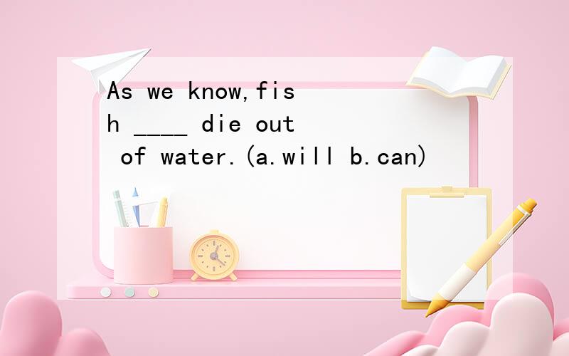 As we know,fish ____ die out of water.(a.will b.can)