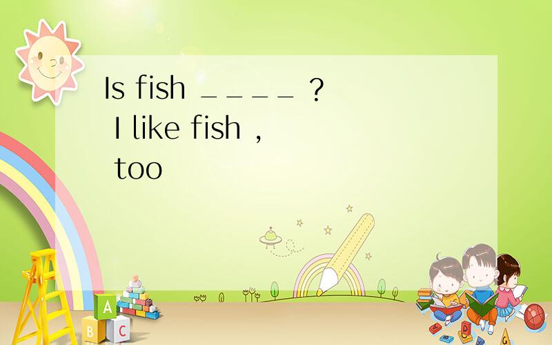 Is fish ____ ? I like fish , too