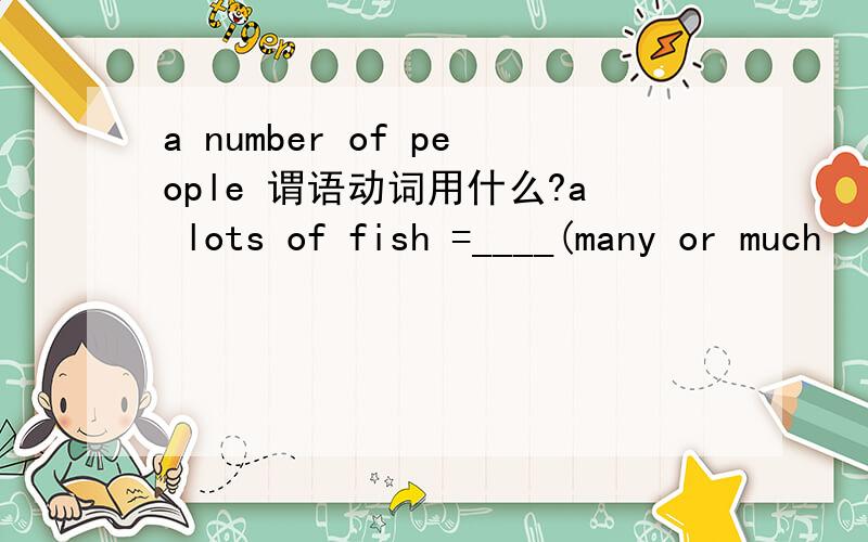 a number of people 谓语动词用什么?a lots of fish =____(many or much