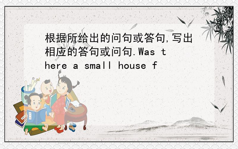 根据所给出的问句或答句,写出相应的答句或问句.Was there a small house f