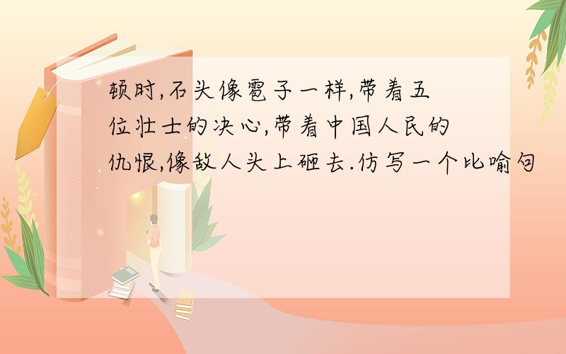 顿时,石头像雹子一样,带着五位壮士的决心,带着中国人民的仇恨,像敌人头上砸去.仿写一个比喻句