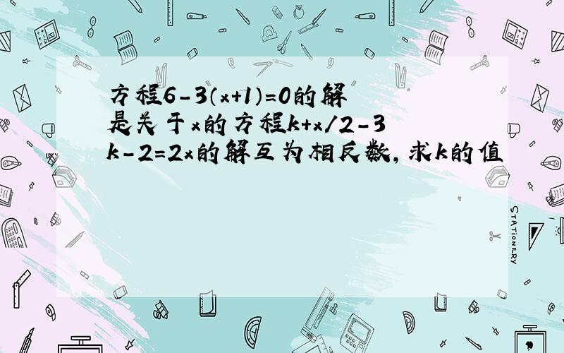 方程6-3（x+1）=0的解是关于x的方程k+x/2-3k-2=2x的解互为相反数,求k的值