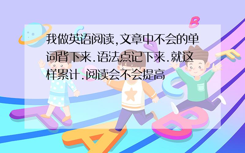 我做英语阅读,文章中不会的单词背下来.语法点记下来.就这样累计.阅读会不会提高