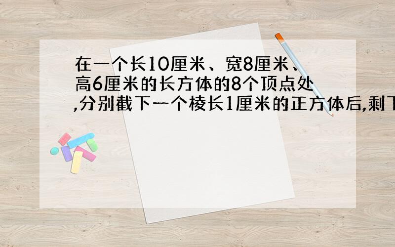 在一个长10厘米、宽8厘米、高6厘米的长方体的8个顶点处,分别截下一个棱长1厘米的正方体后,剩下的物体的表面积和体积分别