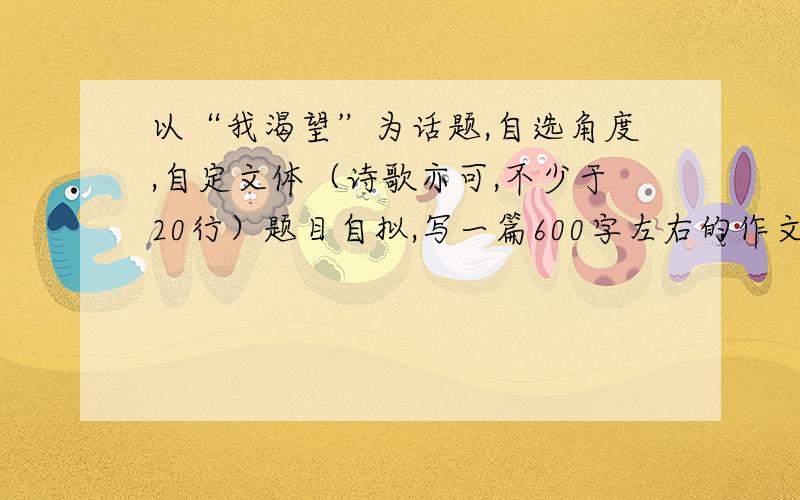 以“我渴望”为话题,自选角度,自定文体（诗歌亦可,不少于20行）题目自拟,写一篇600字左右的作文.