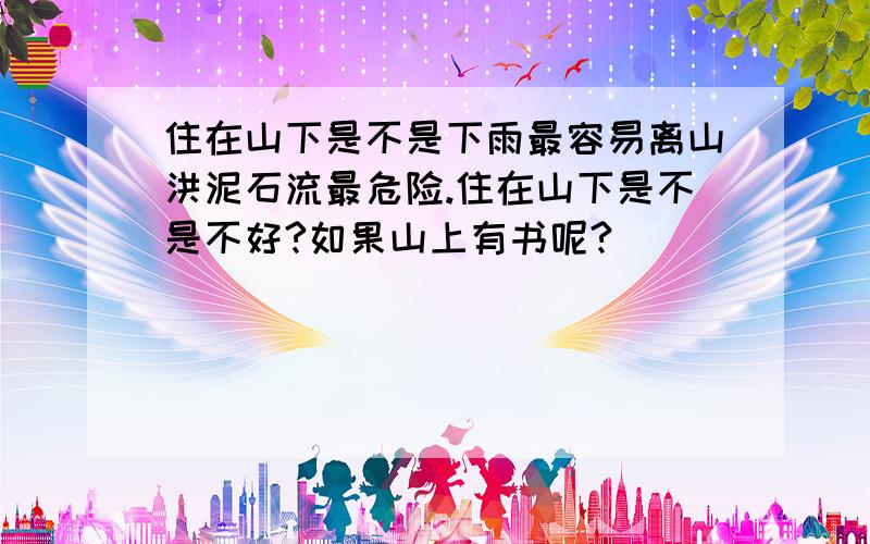 住在山下是不是下雨最容易离山洪泥石流最危险.住在山下是不是不好?如果山上有书呢?