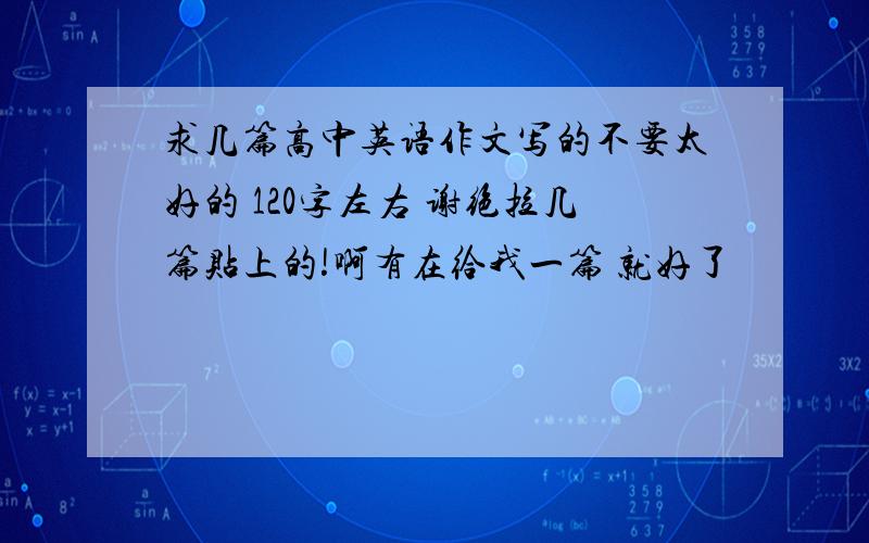 求几篇高中英语作文写的不要太好的 120字左右 谢绝拉几篇贴上的!啊有在给我一篇 就好了