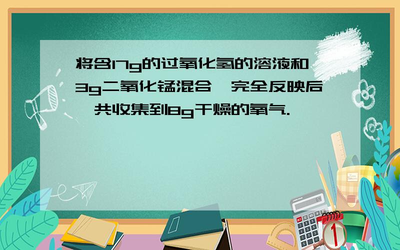 将含17g的过氧化氢的溶液和3g二氧化锰混合,完全反映后,共收集到8g干燥的氧气.