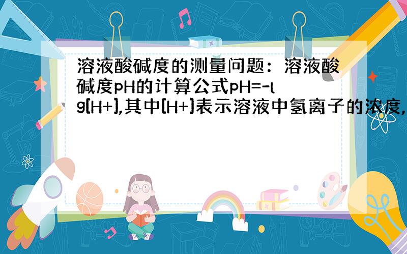 溶液酸碱度的测量问题：溶液酸碱度pH的计算公式pH=-lg[H+],其中[H+]表示溶液中氢离子的浓度,单位是摩/升