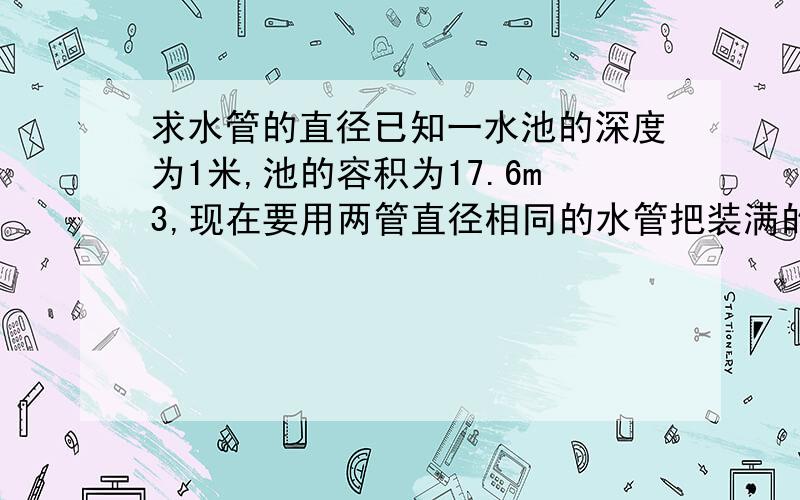 求水管的直径已知一水池的深度为1米,池的容积为17.6m3,现在要用两管直径相同的水管把装满的池水排完,用时90分钟,水