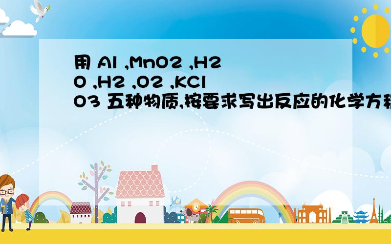 用 Al ,MnO2 ,H2O ,H2 ,O2 ,KClO3 五种物质,按要求写出反应的化学方程式.