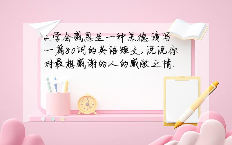 2.学会感恩是一种美德.请写一篇80词的英语短文,说说你对最想感谢的人的感激之情.