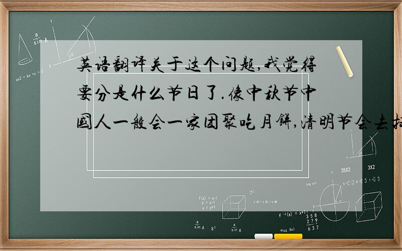 英语翻译关于这个问题,我觉得要分是什么节日了.像中秋节中国人一般会一家团聚吃月饼,清明节会去扫墓.如果假期比较长的像国庆