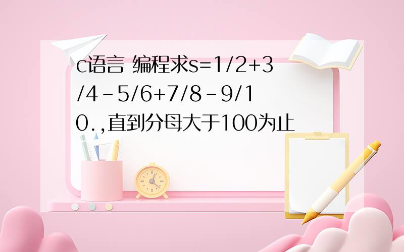 c语言 编程求s=1/2+3/4-5/6+7/8-9/10.,直到分母大于100为止