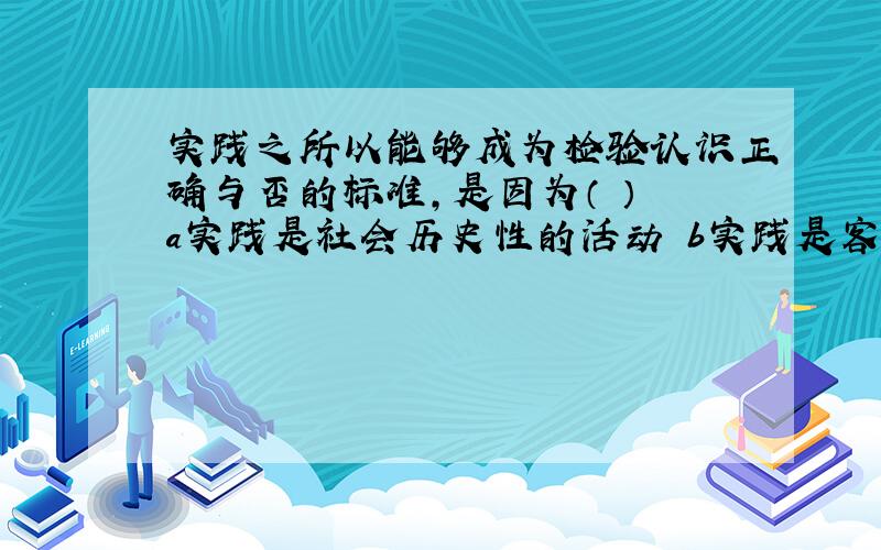 实践之所以能够成为检验认识正确与否的标准,是因为（ ） a实践是社会历史性的活动 b实践是客观物质性的活动 c实践是认识