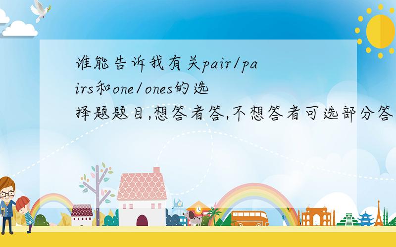 谁能告诉我有关pair/pairs和one/ones的选择题题目,想答者答,不想答者可选部分答,也可不答.任选其一.